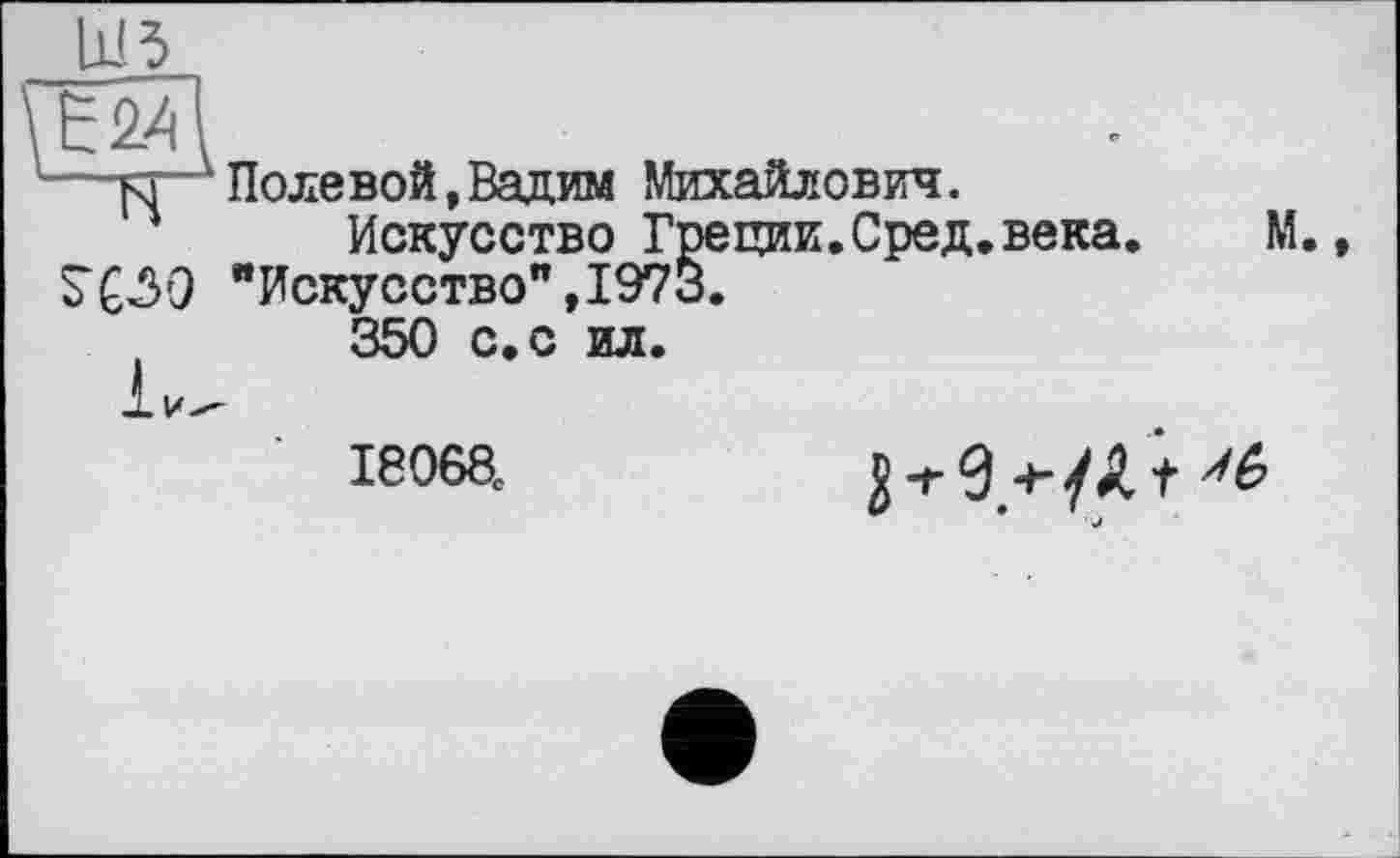 ﻿шз
\ТГЩ
м Полевой »Вадим Михайлович.
Искусство Греции.Сред.века.	М.,
S“CÔO "Искусство”, 1973.
350 с. с ил.
ІЄ068.